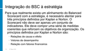 Integração do BSC à estratégia
Para que realmente exista um alinhamento do Balanced
Scorecard com a estratégia, é necessário atentar para
três princípios definidos por Kaplan e Norton. O
Scorecard não deve ser apenas um conjunto de
indicadores. Ele deve compor uma série de medidas
coerentes que reforcem os objetivos da organização. Os
princípios definidos por Kaplan e Norton são:
−  Relações de causa e efeito
−  Vetores de desempenho
−  Relação com fatores financeiros
14 27 May 2016
 