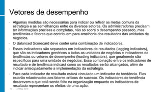 Vetores de desempenho
•  Algumas medidas são necessárias para indicar ou refletir as metas comuns da
estratégia e as semelhanças entre os diversos setores. Os administradores precisam
ter informações precisas e completas, não só sobre o desempenho passado, mas
tendências e fatores que contribuem para amelhoria dos resultados das unidades de
negócios.
•  O Balanced Scorecard deve conter uma combinação de indicadores.
•  Esses indicadores são separados em indicadores de resultados (lagging indicators),
que são os indicadores genéricos a todas as unidades de negócios e indicadores de
tendências ou vetores de desempenho (leading indicators), que geralmente são
específicos para uma unidade de negócios. Essa combinação entre os indicadores de
resultado e de tendência indicará como os resultados serão alcançados, além de
indicar antecipadamente a implementação da estratégia.
•  Para cada indicador de resultado estará vinculado um indicador de tendência. Eles
estarão relacionados aos fatores críticos de sucesso. Os indicadores de tendência
descrevem o que está sendo feito na organização enquanto os indicadores de
resultado representam os efeitos de uma ação.
16 27 May 2016
 