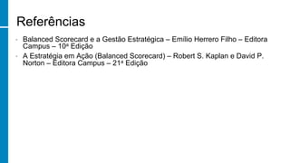 Referências
•  Balanced Scorecard e a Gestão Estratégica – Emílio Herrero Filho – Editora
Campus – 10a Edição
•  A Estratégia em Ação (Balanced Scorecard) – Robert S. Kaplan e David P.
Norton – Editora Campus – 21a Edição
 