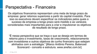 Perspectativa - Financeira
Os objetivos financeiros representam uma meta de longo prazo da
empresa: gerar retornos superiores a partir do capital investido. Para
isso os executivos devem especificar os indicadores pelos quais o
sucesso da empresa a longo prazo será medido e as variáveis
consideradas mais importantes para a criar e impulsionar os objetivos
de resultado de longo prazo.
“É nessa perspectiva que se traça o que se deseja em termos de
retorno para o investimento, taxas de crescimento, relacionamento
com investidores e outros objetivos de cunho financeiro que estejam
alinhados com a estratégia.” [Marco Antônio Pereira, Balanced
Scorecard - conceito e estrutura. www.anefac.com.br]
8 27 May 2016
 