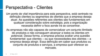 Perspectativa - Clientes
Um ponto de vital importância para esta perspectiva, está centrado na
definição clientes ou segmentos de clientes que a empresa deseja
atuar. As questões referentes aos clientes são fundamentais em
qualquer consideração sobre estratégia, pois a organização
necessita definir o foco aonde irá se concentrar.
As empresas não são capazes de comercializar um conjunto ilimitado
de produtos e não conseguem alcançar a todos os clientes em
potencial. Dessa forma, a empresa precisa avaliar uma questão
fundamental: que clientes – ou que necessidades dos clientes – a
empresa deseja atingir. Essa definição em saber que produtos ou
conjunto de produtos e serviços, a empresa quer oferecer ao
mercado.
9 27 May 2016
 