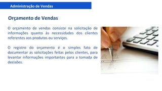Administração de Vendas
Orçamento de Vendas
O orçamento de vendas consiste na solicitação de
informações quanto às necessidades dos clientes
referentes aos produtos ou serviços.
O registro do orçamento é o simples fato de
documentar as solicitações feitas pelos clientes, para
levantar informações importantes para a tomada de
decisões.
 