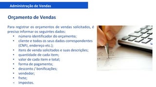 Administração de Vendas
Orçamento de Vendas
Para registrar os orçamentos de vendas solicitados, é
preciso informar os seguintes dados:
• número identificador do orçamento;
• cliente e todos os seus dados correspondentes
(CNPJ, endereço etc.);
• itens de venda solicitados e suas descrições;
• quantidade de cada item;
• valor de cada item e total;
• forma de pagamento;
• desconto / bonificações;
• vendedor;
• frete;
• impostos.
 