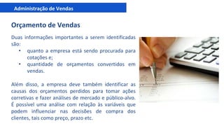 Administração de Vendas
Orçamento de Vendas
Duas informações importantes a serem identificadas
são:
• quanto a empresa está sendo procurada para
cotações e;
• quantidade de orçamentos convertidos em
vendas.
Além disso, a empresa deve também identificar as
causas dos orçamentos perdidos para tomar ações
corretivas e fazer análises de mercado e público-alvo.
É possível uma análise com relação às variáveis que
podem influenciar nas decisões de compra dos
clientes, tais como preço, prazo etc.
 