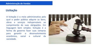 Administração de Vendas
Licitação
A licitação é o meio administrativo pelo
qual o poder público adquire os bens,
obras e serviços indispensáveis ao
cumprimento de suas obrigações. Em
linguagem bem simples: licitação é a
forma do governo fazer suas compras
para garantir o desenvolvimento
econômico, social e cultural da
sociedade.
 
