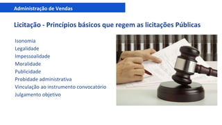 Administração de Vendas
Licitação - Princípios básicos que regem as licitações Públicas
Isonomia
Legalidade
Impessoalidade
Moralidade
Publicidade
Probidade administrativa
Vinculação ao instrumento convocatório
Julgamento objetivo
 