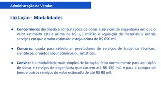 Administração de Vendas
Licitação - Modalidades
● Concorrência: destinada à contratações de obras e serviços de engenharia em que o
valor estimado esteja acima de R$ 1,5 milhão e aquisição de materiais e outros
serviços em que o valor estimado esteja acima de R$ 650 mil.
● Concurso: usada para selecionar prestadores de serviços de trabalhos técnicos,
científicos, projetos arquitetônicos ou artísticos.
● Convite: é a modalidade mais simples de licitação, feita normalmente para aquisição
de obras e serviços de engenharia que custem até R$ 150 mil, e para a compra de
bens e outros serviços de valor estimado de até R$ 80 mil.
 