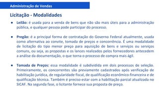Administração de Vendas
Licitação - Modalidades
● Leilão: é usada para a venda de bens que não são mais úteis para a administração
pública, e qualquer pessoa pode participar do processo.
● Pregão: é a principal forma de contratação do Governo Federal atualmente, usada
como alternativa ao convite, tomada de preços e concorrência. É uma modalidade
de licitação do tipo menor preço para aquisição de bens e serviços ou serviços
comuns, ou seja, as propostas e os lances realizados pelos fornecedores antecedem
a análise da documentação, o que torna o processo de compra mais ágil.
● Tomada de Preços: essa modalidade é subdividida em dois processos de seleção.
Primeiramente, os concorrentes são previamente cadastrados após verificação de
habilitação jurídica, de regularidade fiscal, de qualificação econômico-financeira e de
qualificação técnica. Também é preciso estar com a habilitação parcial atualizada no
SICAF. Na segunda fase, o licitante fornece sua proposta de preço.
 