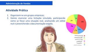 Administração de Vendas
Atividade Prática
1. Organizem-se em grupos empresas;
2. Vamos vivenciar uma licitação simulada, participando
como se fosse uma situação real, analisando um edital
real e preenchendo a documentação exigida.
 