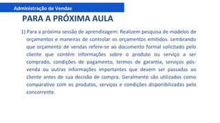 Administração de Vendas
1) Para a próxima sessão de aprendizagem: Realizem pesquisa de modelos de
orçamentos e maneiras de controlar os orçamentos emitidos. Lembrando
que orçamento de vendas refere-se ao documento formal solicitado pelo
cliente que contém informações sobre o produto ou serviço a ser
comprado, condições de pagamento, termos de garantia, serviços pós-
venda ou outras informações importantes que devem ser passadas ao
cliente antes de sua decisão de compra. Geralmente são utilizados como
comparativo com os produtos, serviços e condições disponibilizadas pelo
concorrente.
PARA A PRÓXIMA AULA
 