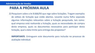 Administração de Vendas
2) Pesquisem sobre a lei 8.666/93 que rege sobre licitações. Tragam exemplos
de editais de licitação que estão abertos. Levante numa folha separada
algumas informações relevantes sobre a licitação pesquisada, tais como:
qual empresa está realizando a licitação, quais as necessidades de compra
desta empresa, quais os documentos necessários para participar desta
licitação, qual a data limite para entrega das propostas?
IMPORTANTE: Entreguem este documento para inclusão no processo de
avaliação individual.
PARA A PRÓXIMA AULA
 