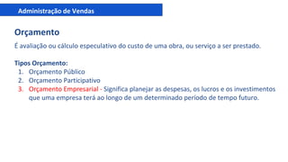 Administração de Vendas
Orçamento
É avaliação ou cálculo especulativo do custo de uma obra, ou serviço a ser prestado.
Tipos Orçamento:
1. Orçamento Público
2. Orçamento Participativo
3. Orçamento Empresarial - Significa planejar as despesas, os lucros e os investimentos
que uma empresa terá ao longo de um determinado período de tempo futuro.
 
