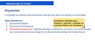 Administração de Vendas
Orçamento
É avaliação ou cálculo especulativo do custo de uma obra, ou serviço a ser prestado.
Tipos Orçamento:
1. Orçamento Público
2. Orçamento Participativo
3. Orçamento Empresarial - Significa planejar as despesas, os lucros e os investimentos
que uma empresa terá ao longo de um determinado período de tempo futuro.
ATIVIDADE P/ PRÓXIMA AULA:
Pesquisar a definição e aplicação do
orçamento Público e do Participativo
 