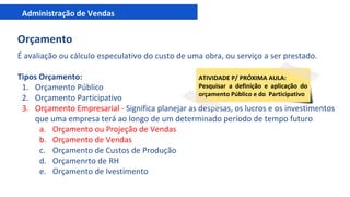 Administração de Vendas
Orçamento
É avaliação ou cálculo especulativo do custo de uma obra, ou serviço a ser prestado.
Tipos Orçamento:
1. Orçamento Público
2. Orçamento Participativo
3. Orçamento Empresarial - Significa planejar as despesas, os lucros e os investimentos
que uma empresa terá ao longo de um determinado período de tempo futuro
a. Orçamento ou Projeção de Vendas
b. Orçamento de Vendas
c. Orçamento de Custos de Produção
d. Orçamenrto de RH
e. Orçamento de Ivestimento
ATIVIDADE P/ PRÓXIMA AULA:
Pesquisar a definição e aplicação do
orçamento Público e do Participativo
 