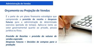 Administração de Vendas
Orçamento ou Projeção de Vendas
É a parte de um plano financeiro estratégico que
compreende a previsão de receita e despesas
futuras para a administração de determinado
exercício (período de tempo). Aplica-se tanto ao
setor governamental quanto ao privado, pessoa
jurídica ou física.
Previsão de Receitas = previsão do volume de
vendas esperado
Despesas Futuras = Decisões de compras para a
produção
 