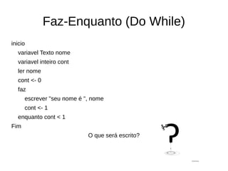 Faz-Enquanto (Do While)
inicio
variavel Texto nome
variavel inteiro cont
ler nome
cont <- 0
faz
escrever "seu nome é ", nome
cont <- 1
enquanto cont < 1
Fim
O que será escrito?
 