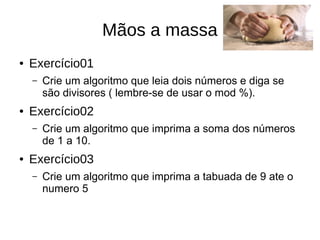 Mãos a massa
● Exercício01
– Crie um algoritmo que leia dois números e diga se
são divisores ( lembre-se de usar o mod %).
● Exercício02
– Crie um algoritmo que imprima a soma dos números
de 1 a 10.
● Exercício03
– Crie um algoritmo que imprima a tabuada de 9 ate o
numero 5
 