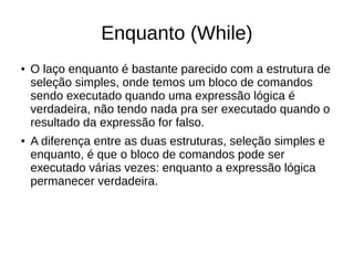 Enquanto (While)
● O laço enquanto é bastante parecido com a estrutura de
seleção simples, onde temos um bloco de comandos
sendo executado quando uma expressão lógica é
verdadeira, não tendo nada pra ser executado quando o
resultado da expressão for falso.
● A diferença entre as duas estruturas, seleção simples e
enquanto, é que o bloco de comandos pode ser
executado várias vezes: enquanto a expressão lógica
permanecer verdadeira.
 