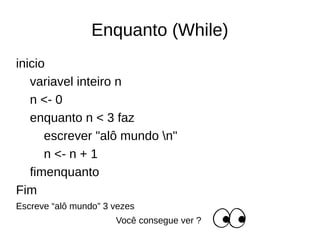 Enquanto (While)
inicio
variavel inteiro n
n <- 0
enquanto n < 3 faz
escrever "alô mundo n"
n <- n + 1
fimenquanto
Fim
Escreve “alô mundo” 3 vezes
Você consegue ver ?
 