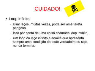 CUIDADO!
● Loop infinito
– Usar laços, muitas vezes, pode ser uma tarefa
perigosa.
– Isso por conta de uma coisa chamada loop infinito.
– Um loop ou laço infinito é aquele que apresenta
sempre uma condição de teste verdadeira,ou seja,
nunca termina.
 