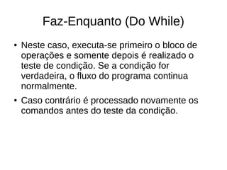 Faz-Enquanto (Do While)
● Neste caso, executa-se primeiro o bloco de
operações e somente depois é realizado o
teste de condição. Se a condição for
verdadeira, o fluxo do programa continua
normalmente.
● Caso contrário é processado novamente os
comandos antes do teste da condição.
 