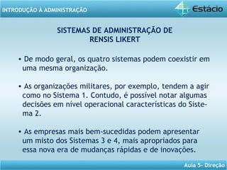 INTRODUÇÃO À ADMINISTRAÇÃO
Aula 5- Direção
SISTEMAS DE ADMINISTRAÇÃO DE
RENSIS LIKERT
• De modo geral, os quatro sistemas podem coexistir em
uma mesma organização.
• As organizações militares, por exemplo, tendem a agir
como no Sistema 1. Contudo, é possível notar algumas
decisões em nível operacional características do Siste-
ma 2.
• As empresas mais bem-sucedidas podem apresentar
um misto dos Sistemas 3 e 4, mais apropriados para
essa nova era de mudanças rápidas e de inovações.
 