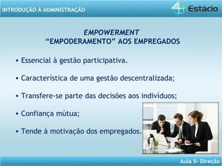 INTRODUÇÃO À ADMINISTRAÇÃO
Aula 5- Direção
EMPOWERMENT
“EMPODERAMENTO” AOS EMPREGADOS
• Essencial à gestão participativa.
• Característica de uma gestão descentralizada;
• Transfere-se parte das decisões aos indivíduos;
• Confiança mútua;
• Tende à motivação dos empregados.
 
