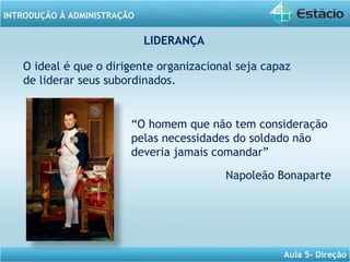 INTRODUÇÃO À ADMINISTRAÇÃO
Aula 5- Direção
LIDERANÇA
O ideal é que o dirigente organizacional seja capaz
de liderar seus subordinados.
“O homem que não tem consideração
pelas necessidades do soldado não
deveria jamais comandar”
Napoleão Bonaparte
 