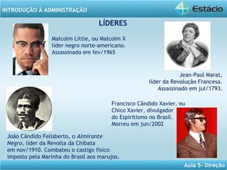 INTRODUÇÃO À ADMINISTRAÇÃO
Aula 5- Direção
LÍDERES
Malcolm Little, ou Malcolm X
líder negro norte-americano.
Assassinado em fev/1965
Jean-Paul Marat,
líder da Revolução Francesa.
Assassinado em jul/1793.
João Cândido Felisberto, o Almirante
Negro, líder da Revolta da Chibata
em nov/1910. Combateu o castigo físico
imposto pela Marinha do Brasil aos marujos.
Francisco Cândido Xavier, ou
Chico Xavier, divulgador
do Espiritismo no Brasil.
Morreu em jun/2002
 