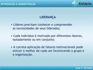 INTRODUÇÃO À ADMINISTRAÇÃO
Aula 5- Direção
LIDERANÇA
• Líderes precisam conhecer e compreender
as necessidades de seus liderados;
• Cada indivíduo é motivado por diferentes fatores,
isoladamente ou em conjunto;
• A correta aplicação de fatores motivacionais pode
extrair o melhor de cada um favorecendo o grupo e
a organização.
 