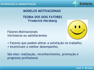 INTRODUÇÃO À ADMINISTRAÇÃO
Aula 5- Direção
Fatores Motivacionais
intrínsecos ou satisfacientes
• Fatores que podem afetar a satisfação no trabalho;
• Incentivam o melhor desempenho;
São eles: realização, reconhecimento, promoção e
progresso profissional.
MODELOS MOTIVACIONAIS
TEORIA DOS DOIS FATORES
Frederick Herzberg
 