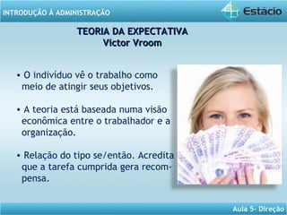 INTRODUÇÃO À ADMINISTRAÇÃO
Aula 5- Direção
• O indivíduo vê o trabalho como
meio de atingir seus objetivos.
• A teoria está baseada numa visão
econômica entre o trabalhador e a
organização.
• Relação do tipo se/então. Acredita
que a tarefa cumprida gera recom-
pensa.
TEORIA DA EXPECTATIVATEORIA DA EXPECTATIVA
Victor VroomVictor Vroom
 