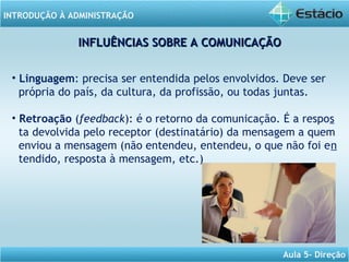 INTRODUÇÃO À ADMINISTRAÇÃO
Aula 5- Direção
INFLUÊNCIAS SOBRE A COMUNICAÇÃOINFLUÊNCIAS SOBRE A COMUNICAÇÃO
• Linguagem: precisa ser entendida pelos envolvidos. Deve ser
própria do país, da cultura, da profissão, ou todas juntas.
• Retroação (feedback): é o retorno da comunicação. É a respos
ta devolvida pelo receptor (destinatário) da mensagem a quem
enviou a mensagem (não entendeu, entendeu, o que não foi en
tendido, resposta à mensagem, etc.)
 