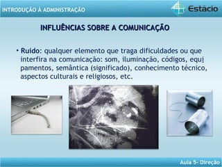 INTRODUÇÃO À ADMINISTRAÇÃO
Aula 5- Direção
INFLUÊNCIAS SOBRE A COMUNICAÇÃOINFLUÊNCIAS SOBRE A COMUNICAÇÃO
• Ruído: qualquer elemento que traga dificuldades ou que
interfira na comunicação: som, iluminação, códigos, equi
pamentos, semântica (significado), conhecimento técnico,
aspectos culturais e religiosos, etc.
 