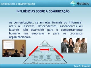 INTRODUÇÃO À ADMINISTRAÇÃO
Aula 5- Direção
As comunicações, sejam elas formais ou informais,
orais ou escritas, descendentes, ascendentes ou
laterais, são essenciais para o comportamento
humano nas empresas e para os processos
organizacionais.
INFLUÊNCIAS SOBRE A COMUNICAÇÃOINFLUÊNCIAS SOBRE A COMUNICAÇÃO
 
