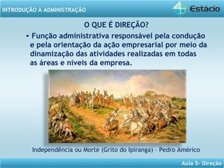 INTRODUÇÃO À ADMINISTRAÇÃO
Aula 5- Direção
O QUE É DIREÇÃO?
• Função administrativa responsável pela condução
e pela orientação da ação empresarial por meio da
dinamização das atividades realizadas em todas
as áreas e níveis da empresa.
Independência ou Morte (Grito do Ipiranga) – Pedro Américo
 