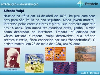 INTRODUÇÃO À ADMINISTRAÇÃO
Aula 5- Direção
Auto-retrato
Nascido na Itália em 14 de abril de 1896, imigrou com seus
pais para São Paulo no ano seguinte. Ainda jovem mostrou
interesse pelas cores e tintas e pintou sua primeira aquarela
aos 16 anos. Sem nunca ter estudado artes, ganhou a vida
como decorador de interiores. Embora influenciado por
vários artistas europeus, Volpi desenvolveu sua própria
técnica e estilo, ficou conhecido por suas “bandeirinhas”. O
artista morreu em 28 de maio de 1988, aos 92 anos.
Alfredo VolpiAlfredo Volpi
 