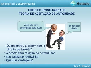 INTRODUÇÃO À ADMINISTRAÇÃO
Aula 5- Direção
CHESTER IRVING BARNARD
TEORIA DE ACEITAÇÃO DE AUTORIDADE
Você não tem
autoridade para isso!
Eu sou seu
chefe!
• Quem emitiu a ordem tem o
direito de fazê-lo?
• A ordem tem relação do o trabalho?
• Sou capaz de realizá-la?
• Quais as vantagens?
 