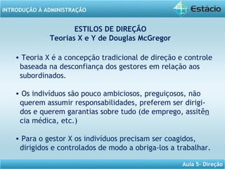 INTRODUÇÃO À ADMINISTRAÇÃO
Aula 5- Direção
ESTILOS DE DIREÇÃO
Teorias X e Y de Douglas McGregor
• Teoria X é a concepção tradicional de direção e controle
baseada na desconfiança dos gestores em relação aos
subordinados.
• Os indivíduos são pouco ambiciosos, preguiçosos, não
querem assumir responsabilidades, preferem ser dirigi-
dos e querem garantias sobre tudo (de emprego, assitên
cia médica, etc.)
• Para o gestor X os indivíduos precisam ser coagidos,
dirigidos e controlados de modo a obriga-los a trabalhar.
 