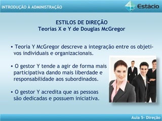 INTRODUÇÃO À ADMINISTRAÇÃO
Aula 5- Direção
ESTILOS DE DIREÇÃO
Teorias X e Y de Douglas McGregor
• Teoria Y McGregor descreve a integração entre os objeti-
vos individuais e organizacionais.
• O gestor Y tende a agir de forma mais
participativa dando mais liberdade e
responsabilidade aos subordinados.
• O gestor Y acredita que as pessoas
são dedicadas e possuem iniciativa.
 