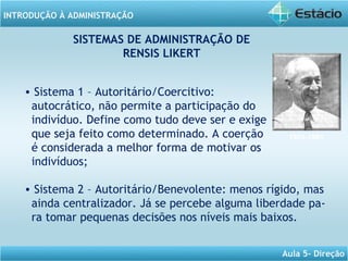INTRODUÇÃO À ADMINISTRAÇÃO
Aula 5- Direção
SISTEMAS DE ADMINISTRAÇÃO DE
RENSIS LIKERT
• Sistema 1 – Autoritário/Coercitivo:
autocrático, não permite a participação do
indivíduo. Define como tudo deve ser e exige
que seja feito como determinado. A coerção
é considerada a melhor forma de motivar os
indivíduos;
• Sistema 2 – Autoritário/Benevolente: menos rígido, mas
ainda centralizador. Já se percebe alguma liberdade pa-
ra tomar pequenas decisões nos níveis mais baixos.
1903-1981
 