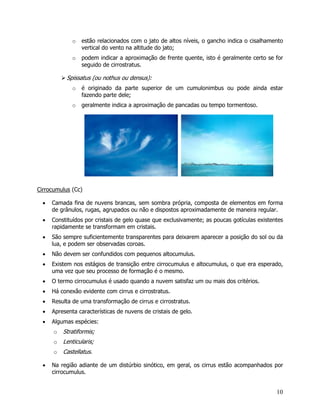 10
o estão relacionados com o jato de altos níveis, o gancho indica o cisalhamento
vertical do vento na altitude do jato;
o podem indicar a aproximação de frente quente, isto é geralmente certo se for
seguido de cirrostratus.
Spissatus (ou nothus ou densus):
o é originado da parte superior de um cumulonimbus ou pode ainda estar
fazendo parte dele;
o geralmente indica a aproximação de pancadas ou tempo tormentoso.
Cirrocumulus (Cc)
• Camada fina de nuvens brancas, sem sombra própria, composta de elementos em forma
de grânulos, rugas, agrupados ou não e dispostos aproximadamente de maneira regular.
• Constituídos por cristais de gelo quase que exclusivamente; as poucas gotículas existentes
rapidamente se transformam em cristais.
• São sempre suficientemente transparentes para deixarem aparecer a posição do sol ou da
lua, e podem ser observadas coroas.
• Não devem ser confundidos com pequenos altocumulus.
• Existem nos estágios de transição entre cirrocumulus e altocumulus, o que era esperado,
uma vez que seu processo de formação é o mesmo.
• O termo cirrocumulus é usado quando a nuvem satisfaz um ou mais dos critérios.
• Há conexão evidente com cirrus e cirrostratus.
• Resulta de uma transformação de cirrus e cirrostratus.
• Apresenta características de nuvens de cristais de gelo.
• Algumas espécies:
o Stratiformis;
o Lenticularis;
o Castellatus.
• Na região adiante de um distúrbio sinótico, em geral, os cirrus estão acompanhados por
cirrocumulus.
 