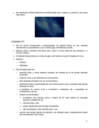 11
• Seu significado sinótico depende da transformação que o originou e, portanto, não possui
regra geral.
Cirrostratus (Cs)
• Véu de nuvens transparente e esbranquiçado, de aspecto fibroso ou liso, cobrindo
inteiramente ou parcialmente o céu e dando lugar a fenômenos de halo.
• Algumas vezes a camada é tão tênue que o halo é o único indício de sua presença, e o
céu fica "leitoso".
• Constituído basicamente por cristais de gelo, com bordas em geral franjadas de cirrus.
• Espécies:
o Fibratus
o Nebulosus
• Sua formação pode ser:
o ascensão lenta, a níveis bastante elevados, de camadas de ar de grande extensão
horizontal;
o fusão de cirrus ou de elementos do cirrocumulus;
o pela expansão da bigorna de um cumulunimbus;
o geralmente indica a aproximação de uma frente quente e que o distúrbio está apenas
entrando na área;
o a seqüência de nuvens cirrus a cirrostratus e altostratus dá a expectativa de
nimbustratus e chuva;
o existem as sub-divisões:
cirrostratus com azimute acima e abaixo de 45° para efeitos de coloração
segundo a posição do sol;
cobrindo todo o céu;
ambas significando aproximação do distúrbio;
não aumentando e não cobrindo todo o céu.
o ocorrem nas bordas laterais do distúrbio, nas altitudes onde o espalhamento lateral
por levantamento é bem fraco;
 