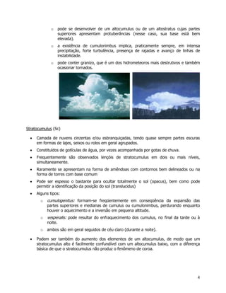 4
o pode se desenvolver de um altocumulus ou de um altostratus cujas partes
superiores apresentam protuberâncias (nesse caso, sua base está bem
elevada).
o a existência de cumulonimbus implica, praticamente sempre, em intensa
precipitação, forte turbulência, presença de rajadas e avanço de linhas de
instabilidade.
o pode conter granizo, que é um dos hidrometeoros mais destrutivos e também
ocasionar tornados.
Stratocumulus (Sc)
• Camada de nuvens cinzentas e/ou esbranquiçadas, tendo quase sempre partes escuras
em formas de lajes, seixos ou rolos em geral agrupados.
• Constituídos de gotículas de água, por vezes acompanhada por gotas de chuva.
• Frequentemente são observados lençóis de stratocumulus em dois ou mais níveis,
simultaneamente.
• Raramente se apresentam na forma de amêndoas com contornos bem delineados ou na
forma de torres com base comum
• Pode ser espesso o bastante para ocultar totalmente o sol (opacus), bem como pode
permitir a identificação da posição do sol (translucidus)
• Alguns tipos:
o cumulogenitus: formam-se freqüentemente em conseqüência da expansão das
partes superiores e medianas de cumulus ou cumulonimbus, perdurando enquanto
houver o aquecimento e a inversão em pequena altitude.
o vesperalis: pode resultar do enfraquecimento dos cumulus, no final da tarde ou à
noite.
o ambos são em geral seguidos de céu claro (durante a noite).
• Podem ser também do aumento dos elementos de um altocumulus, de modo que um
stratocumulus alto é facilmente confundível com um altocumulus baixo, com a diferença
básica de que o stratocumulus não produz o fenômeno de coroa.
 
