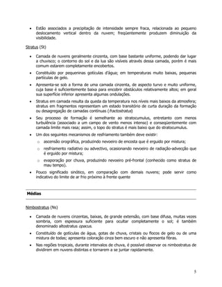 5
• Estão associados a precipitação de intensidade sempre fraca, relacionada ao pequeno
deslocamento vertical dentro da nuvem; freqüentemente produzem diminuição da
visibilidade.
Stratus (St)
• Camada de nuvens geralmente cinzenta, com base bastante uniforme, podendo dar lugar
a chuvisco; o contorno do sol e da lua são visíveis através dessa camada, porém é mais
comum estarem completamente encobertos.
• Constituído por pequeninas gotículas d’água; em temperaturas muito baixas, pequenas
partículas de gelo.
• Apresenta-se sob a forma de uma camada cinzenta, de aspecto turvo e muito uniforme,
cuja base é suficientemente baixa para encobrir obstáculos relativamente altos; em geral
sua superfície inferior apresenta algumas ondulações.
• Stratus em camada resulta da queda da temperatura nos níveis mais baixos da atmosfera;
stratus em fragmentos representam um estado transitório de curta duração da formação
ou desagregação de camadas contínuas (fractostratus)
• Seu processo de formação é semelhante ao stratocumulus, entretanto com menos
turbulência (associado a um campo de vento menos intenso) e conseqüentemente com
camada limite mais rasa; assim, o topo do stratus é mais baixo que do stratocumulus.
• Um dos seguintes mecanismos de resfriamento também deve existir:
o ascensão orográfica, produzindo nevoeiro de encosta que é erguido por mistura;
o resfriamento radiativo ou advectivo, ocasionando nevoeiro de radiação-advecção que
é erguido por mistura;
o evaporação por chuva, produzindo nevoeiro pré-frontal (conhecido como stratus de
mau tempo).
• Pouco significado sinótico, em comparação com demais nuvens; pode servir como
indicativo do limite de ar frio próximo à frente quente
MMééddiiaass
Nimbostratus (Ns)
• Camada de nuvens cinzentas, baixas, de grande extensão, com base difusa, muitas vezes
sombria, com espessura suficiente para ocultar completamente o sol; é também
denominado altostratus opacus.
• Constituído de gotículas de água, gotas de chuva, cristais ou flocos de gelo ou de uma
mistura de todas; apresenta coloração cinza bem escuro e não apresenta fibras.
• Nas regiões tropicais, durante intervalos de chuva, é possível observar os nimbostratus de
dividirem em nuvens distintas e tornarem a se juntar rapidamente.
 