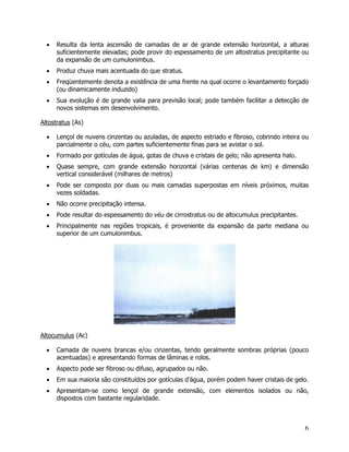6
• Resulta da lenta ascensão de camadas de ar de grande extensão horizontal, a alturas
suficientemente elevadas; pode provir do espessamento de um altostratus precipitante ou
da expansão de um cumulonimbus.
• Produz chuva mais acentuada do que stratus.
• Freqüentemente denota a existência de uma frente na qual ocorre o levantamento forçado
(ou dinamicamente induzido)
• Sua evolução é de grande valia para previsão local; pode também facilitar a detecção de
novos sistemas em desenvolvimento.
Altostratus (As)
• Lençol de nuvens cinzentas ou azuladas, de aspecto estriado e fibroso, cobrindo inteira ou
parcialmente o céu, com partes suficientemente finas para se avistar o sol.
• Formado por gotículas de água, gotas de chuva e cristais de gelo; não apresenta halo.
• Quase sempre, com grande extensão horizontal (várias centenas de km) e dimensão
vertical considerável (milhares de metros)
• Pode ser composto por duas ou mais camadas superpostas em níveis próximos, muitas
vezes soldadas.
• Não ocorre precipitação intensa.
• Pode resultar do espessamento do véu de cirrostratus ou de altocumulus precipitantes.
• Principalmente nas regiões tropicais, é proveniente da expansão da parte mediana ou
superior de um cumulonimbus.
Altocumulus (Ac)
• Camada de nuvens brancas e/ou cinzentas, tendo geralmente sombras próprias (pouco
acentuadas) e apresentando formas de lâminas e rolos.
• Aspecto pode ser fibroso ou difuso, agrupados ou não.
• Em sua maioria são constituídos por gotículas d’água, porém podem haver cristais de gelo.
• Apresentam-se como lençol de grande extensão, com elementos isolados ou não,
dispostos com bastante regularidade.
 