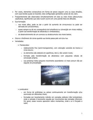 7
• Por vezes, elementos consecutivos em forma de seixos seguem uma ou duas direções,
com suas bordas quase se tocando; esta configuração apresenta canais de céu claro.
• Freqüentemente são observados simultaneamente em dois ou mais níveis (altocumulus
duplicatus), significando que esta nuvem ocorre em uma grande faixa de altitudes.
• Sua formação:
o nos níveis altos, pode se dar a partir do aumento de cirrocumulus ou pode ser
derivado de cumulonimbus;
o quase sempre se dá em consequência de turbulência ou convecção em níveis médios,
a partir da transformação de altostratus e nimbostratus;
o do desenvolvimento de um cumulus ou stratocumulus nos níveis baixos.
• Ocorre o fenômeno de coroa quando sua borda passa pelo sol e/ou lua.
• Variedades:
Translucidus:
o relativamente fina (semi-transparente), com coloração variando de branca a
cinza escuro;
o os elementos são estáveis em aparência, isto é, não variam muito;
o formado pela transformação de altostratus com pequenas células de
convecção própria;
o sua presença indica pequeno movimento ascendente e é mais comum não ser
seguido de precipitação.
Lenticularis:
o em forma de amêndoas ou peixes continuamente em transformação e/ou
ocorrendo em diferentes níveis;
o formadas por levantamento indireto em camadas estáveis (não turbulentas),
onde a camada é levemente erguida por movimentos das camadas inferiores.
Em geral, essas nuvens aparecem sobre montanhas, onde o ar é forçado a
subir;
 