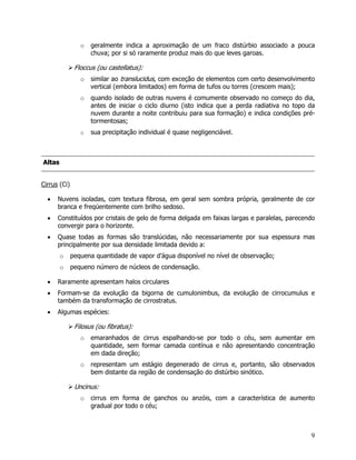 9
o geralmente indica a aproximação de um fraco distúrbio associado a pouca
chuva; por si só raramente produz mais do que leves garoas.
Floccus (ou castellatus):
o similar ao translucidus, com exceção de elementos com certo desenvolvimento
vertical (embora limitados) em forma de tufos ou torres (crescem mais);
o quando isolado de outras nuvens é comumente observado no começo do dia,
antes de iniciar o ciclo diurno (isto indica que a perda radiativa no topo da
nuvem durante a noite contribuiu para sua formação) e indica condições pré-
tormentosas;
o sua precipitação individual é quase negligenciável.
AAllttaass
Cirrus (Ci)
• Nuvens isoladas, com textura fibrosa, em geral sem sombra própria, geralmente de cor
branca e freqüentemente com brilho sedoso.
• Constituídos por cristais de gelo de forma delgada em faixas largas e paralelas, parecendo
convergir para o horizonte.
• Quase todas as formas são translúcidas, não necessariamente por sua espessura mas
principalmente por sua densidade limitada devido a:
o pequena quantidade de vapor d’água disponível no nível de observação;
o pequeno número de núcleos de condensação.
• Raramente apresentam halos circulares
• Formam-se da evolução da bigorna de cumulonimbus, da evolução de cirrocumulus e
também da transformação de cirrostratus.
• Algumas espécies:
Filosus (ou fibratus):
o emaranhados de cirrus espalhando-se por todo o céu, sem aumentar em
quantidade, sem formar camada contínua e não apresentando concentração
em dada direção;
o representam um estágio degenerado de cirrus e, portanto, são observados
bem distante da região de condensação do distúrbio sinótico.
Uncinus:
o cirrus em forma de ganchos ou anzóis, com a característica de aumento
gradual por todo o céu;
 