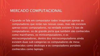 MERCADO COMPUTACIONAL
• Quando se fala em computador todos imaginam apenas os
computadores que estão nas nossas casas, mas não existem
apenas esses computadores, na verdade existem 3 tipo de
computadores, os de grande porte que também são conhecidos
como mainframes, os minicomputadores, e os
microcomputadores, dentro dos microcomputadores ainda
existem duas sub categorias os computadores de mesa
conhecidos como desktops e os computadores portáteis
conhecidos como laptops.
 