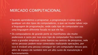 MERCADO COMPUTACIONAL
• Quando aprendemos a programar, a programação é valida para
qualquer um dos tipos de computadores, o que vai mudar talvez seja
a linguagem de programação, onde cada tipo de computador usa
uma linguagem diferente focada no que ele faz.
• Os computadores de grande porte os mainframes são muito
poderosos e caros por isso esse tipo de computador fica restrito
mais a grandes empresas como bancos ou centros de pesquisas, nele
várias pessoas podem estar conectadas realizando operações, por
isso é inviável uma pessoa conseguir ter um computador desses pois
além de espaço ele também tem um alto custo de manutenção e
funcionamento.
 